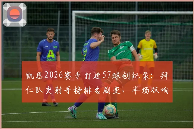凯恩2026赛季打进57球创纪录：拜仁队史射手榜排名剧变，半场双响比赛回顾与详细数据解读