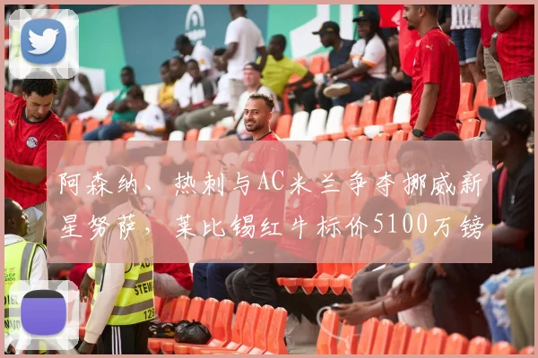 阿森纳、热刺与AC米兰争夺挪威新星努萨,莱比锡红牛标价5100万镑引关注:年轻边锋市场价值深度探讨