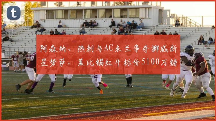 阿森纳、热刺与AC米兰争夺挪威新星努萨，莱比锡红牛标价5100万镑引关注：年轻边锋市场价值深度探讨