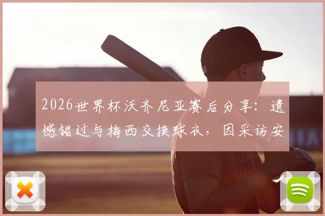 2026世界杯沃齐尼亚赛后分享:遗憾错过与梅西交换球衣,因采访安排未能如愿