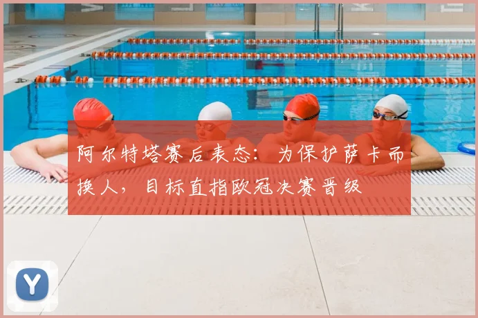 阿尔特塔赛后表态：为保护萨卡而换人，目标直指欧冠决赛晋级