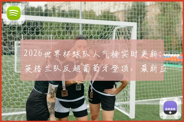 2026世界杯球队人气榜实时更新:英格兰队反超葡萄牙登顶,最新应援支持率查询指南