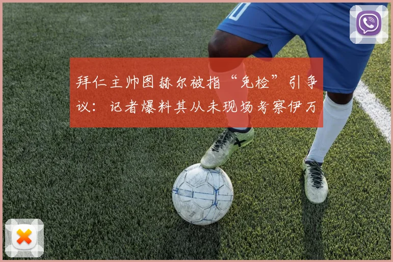 拜仁主帅图赫尔被指“免检”引争议：记者爆料其从未现场考察伊万·托尼在沙特的比赛表现