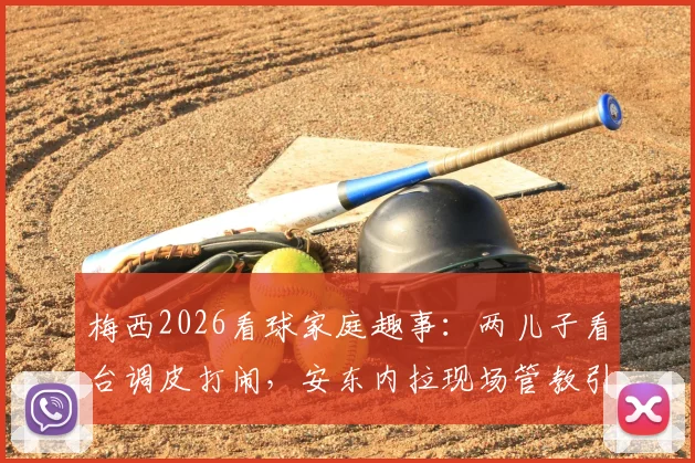 梅西2026看球家庭趣事：两儿子看台调皮打闹，安东内拉现场管教引热议