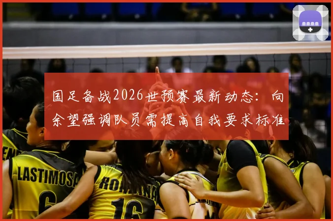 国足备战2026世预赛最新动态：向余望强调队员需提高自我要求标准，备战情况全面解析