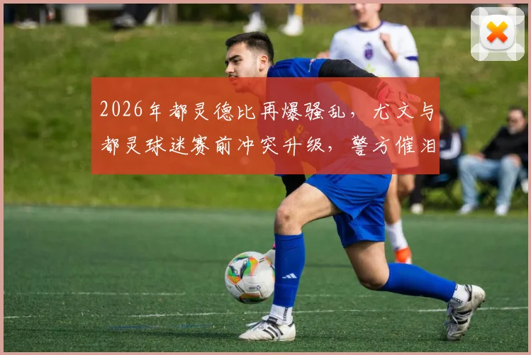 2026年都灵德比再爆骚乱，尤文与都灵球迷赛前冲突升级，警方催泪弹介入始末详解