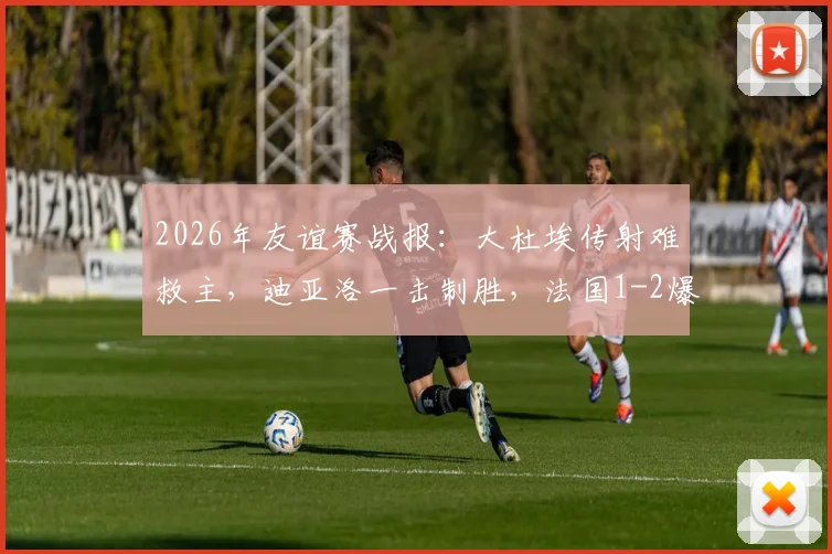 2026年友谊赛战报:大杜埃传射难救主,迪亚洛一击制胜,法国1-2爆冷不敌科特迪瓦深度复盘