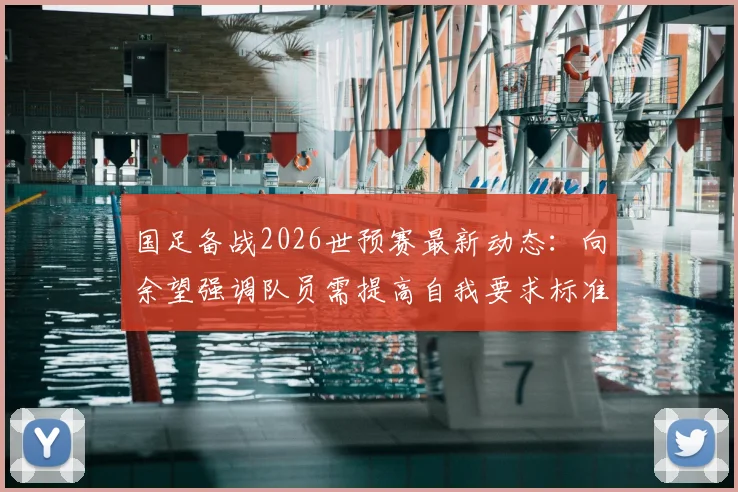 国足备战2026世预赛最新动态:向余望强调队员需提高自我要求标准,备战情况全面解析