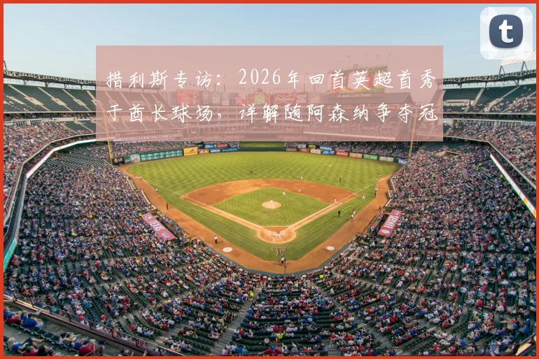 措利斯专访:2026年回首英超首秀于酋长球场,详解随阿森纳争夺冠军心路历程与赛季目标