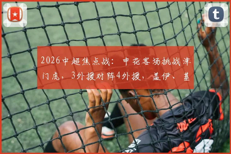 2026中超焦点战：申花客场挑战津门虎，3外援对阵4外援，盖伊、基莱斯、巴顿关键球员出战解析