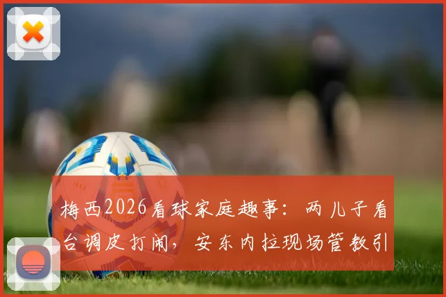 梅西2026看球家庭趣事:两儿子看台调皮打闹,安东内拉现场管教引热议
