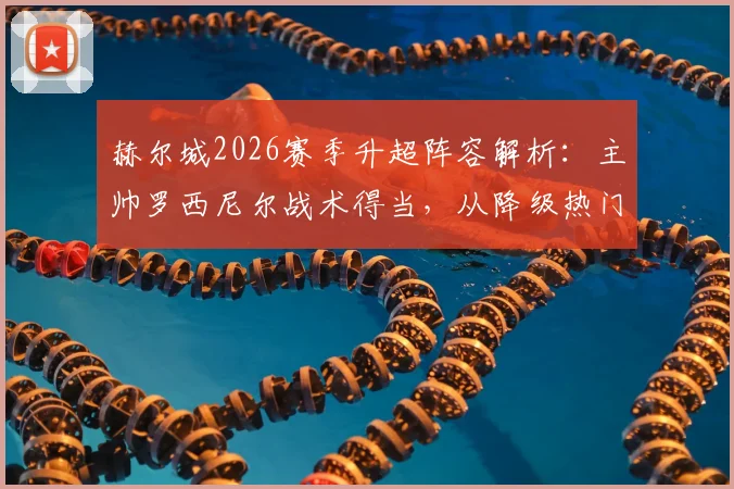 赫尔城2026赛季升超阵容解析：主帅罗西尼尔战术得当，从降级热门到重返英超的逆袭之路