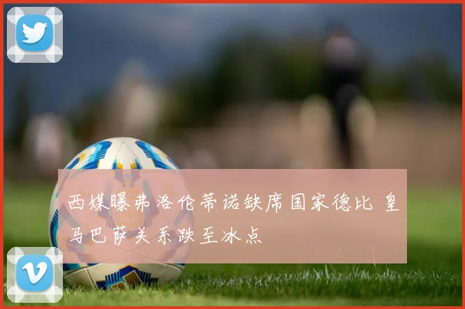 西媒曝弗洛伦蒂诺缺席国家德比 皇马巴萨关系跌至冰点