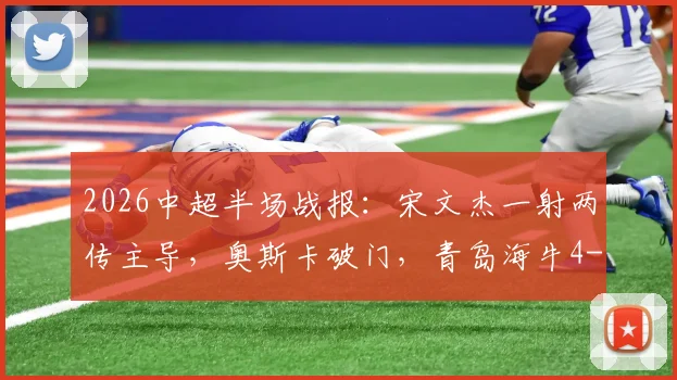2026中超半场战报：宋文杰一射两传主导，奥斯卡破门，青岛海牛4-2云南玉昆现场直击