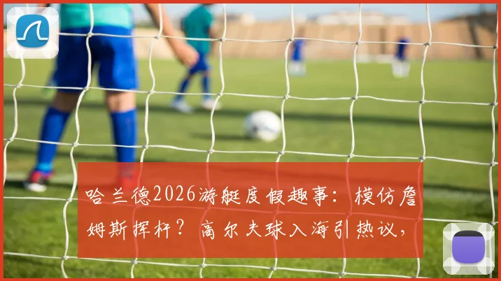 哈兰德2026游艇度假趣事：模仿詹姆斯挥杆？高尔夫球入海引热议，球星休闲方式大解析