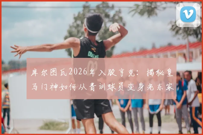 库尔图瓦2026年入股亨克:揭秘皇马门神如何从青训球员变身老东家股东,盘点亨克青训走出的五大球星