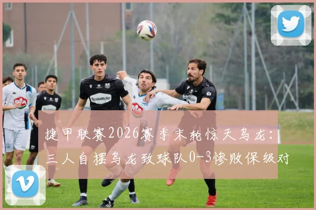 捷甲联赛2026赛季末轮惊天乌龙:三人自摆乌龙致球队0-3惨败保级对手,直接降级引假球猜测