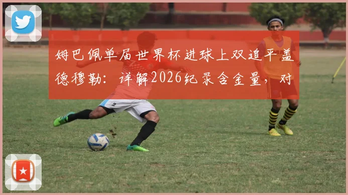 姆巴佩单届世界杯进球上双追平盖德穆勒：详解2026纪录含金量，对比梅西C罗数据展望未来