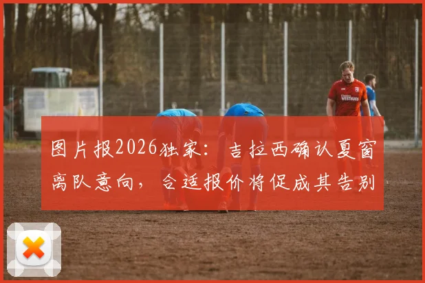 图片报2026独家:吉拉西确认夏窗离队意向,合适报价将促成其告别多特