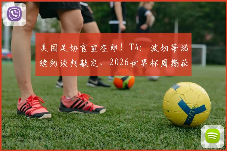美国足协官宣在即！TA：波切蒂诺续约谈判敲定，2026世界杯周期获四年新约