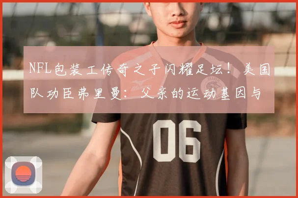 NFL包装工传奇之子闪耀足坛!美国队功臣弗里曼:父亲的运动基因与家教如何成就2026世界杯英雄