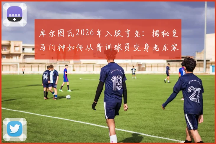 库尔图瓦2026年入股亨克：揭秘皇马门神如何从青训球员变身老东家股东，盘点亨克青训走出的五大球星