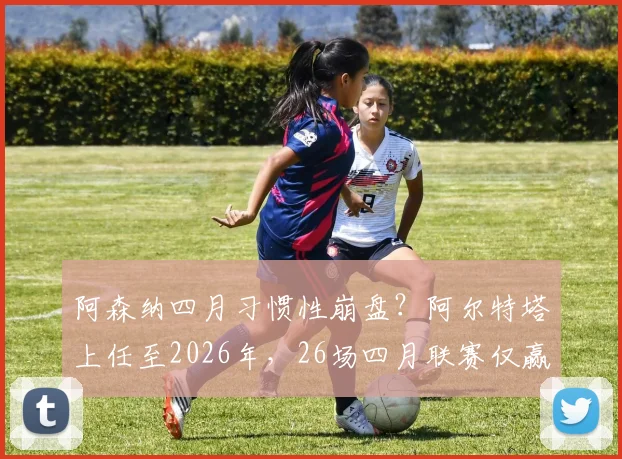 阿森纳四月习惯性崩盘？阿尔特塔上任至2026年，26场四月联赛仅赢11场深度剖析