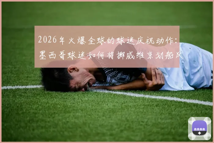 2026年火爆全球的球迷庆祝动作：墨西哥球迷如何将挪威维京划船风范玩出新花样？