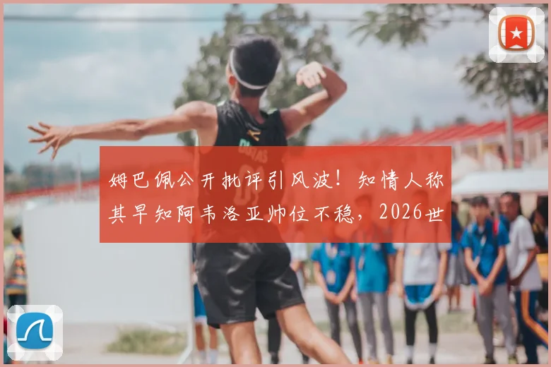 姆巴佩公开批评引风波！知情人称其早知阿韦洛亚帅位不稳，2026世界杯前西班牙帅位动荡再起