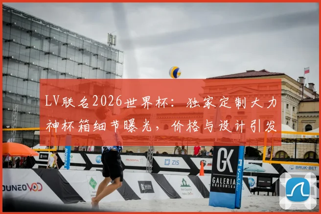 LV联名2026世界杯：独家定制大力神杯箱细节曝光，价格与设计引发热议