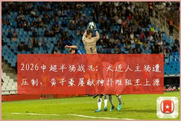 2026中超半场战况:大连人主场遭压制,黄子豪屡献神扑难阻王上源破门,河南队1-0领先