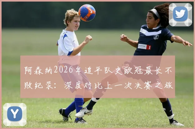 阿森纳2026年追平队史欧冠最长不败纪录：深度对比上一次决赛之旅，分析本赛季夺冠前景