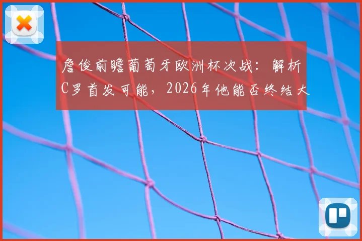 詹俊前瞻葡萄牙欧洲杯次战：解析C罗首发可能，2026年他能否终结大赛进球荒？