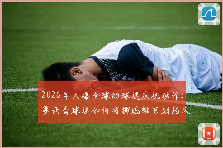 2026年火爆全球的球迷庆祝动作:墨西哥球迷如何将挪威维京划船风范玩出新花样?