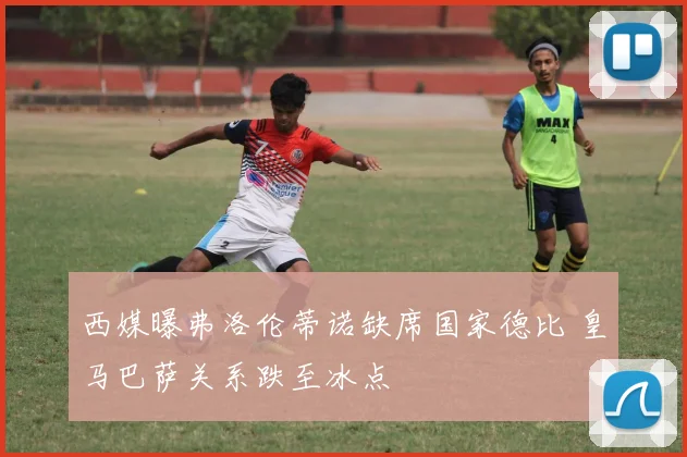 西媒曝弗洛伦蒂诺缺席国家德比 皇马巴萨关系跌至冰点