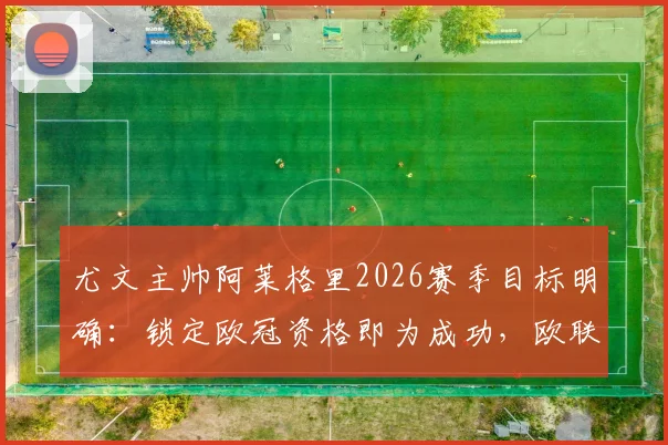 尤文主帅阿莱格里2026赛季目标明确：锁定欧冠资格即为成功，欧联赛事需另做打算