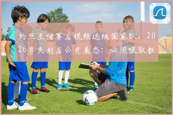 约旦王储赛后视频连线国家队，2026年失利后公开表态：必须吸取教训，勇于改正错误