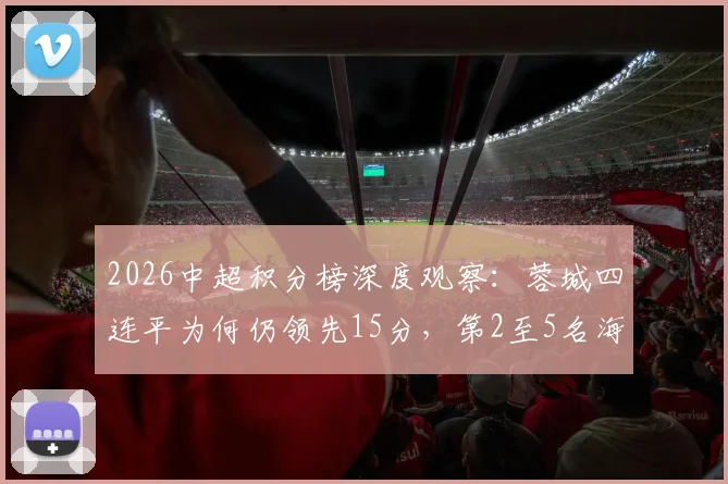 2026中超积分榜深度观察：蓉城四连平为何仍领先15分，第2至5名海港泰山亚泰谁将突围