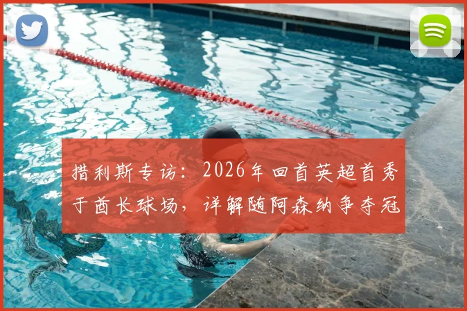 措利斯专访：2026年回首英超首秀于酋长球场，详解随阿森纳争夺冠军心路历程与赛季目标