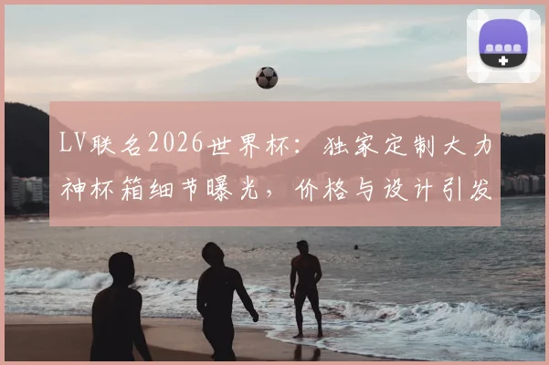 LV联名2026世界杯:独家定制大力神杯箱细节曝光,价格与设计引发热议