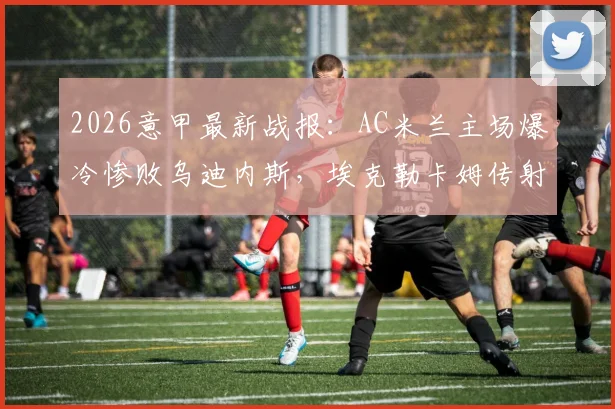 2026意甲最新战报：AC米兰主场爆冷惨败乌迪内斯，埃克勒卡姆传射成关键，米兰球迷赛后热议三大问题