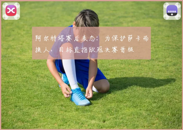 阿尔特塔赛后表态:为保护萨卡而换人,目标直指欧冠决赛晋级