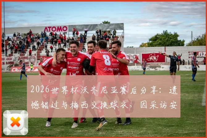 2026世界杯沃齐尼亚赛后分享：遗憾错过与梅西交换球衣，因采访安排未能如愿