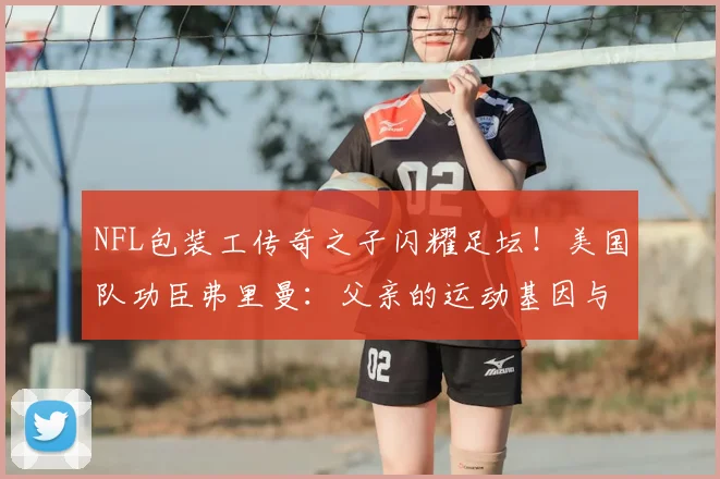 NFL包装工传奇之子闪耀足坛！美国队功臣弗里曼：父亲的运动基因与家教如何成就2026世界杯英雄