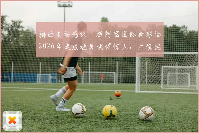 梅西专访感叹:迈阿密国际新球场2026年建成速度快得惊人,主场优势将成为争冠关键