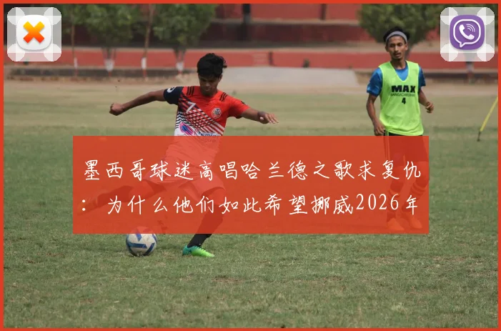 墨西哥球迷高唱哈兰德之歌求复仇：为什么他们如此希望挪威2026年击败英格兰？