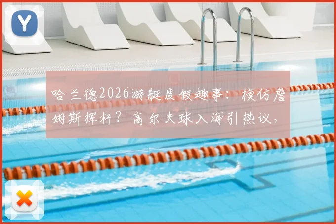 哈兰德2026游艇度假趣事：模仿詹姆斯挥杆？高尔夫球入海引热议，球星休闲方式大解析