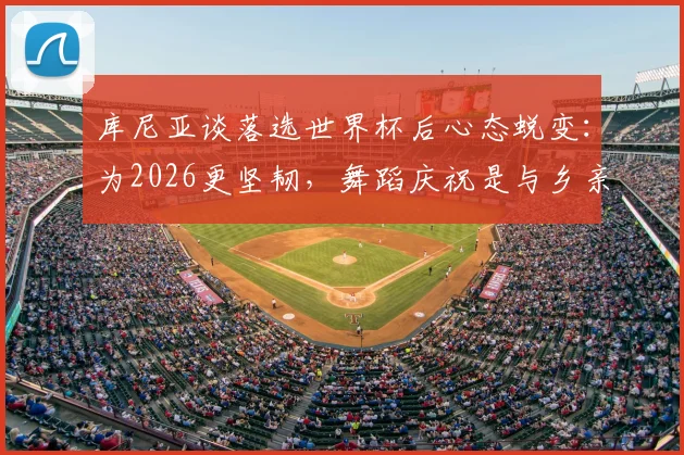 库尼亚谈落选世界杯后心态蜕变:为2026更坚韧,舞蹈庆祝是与乡亲的温暖约定