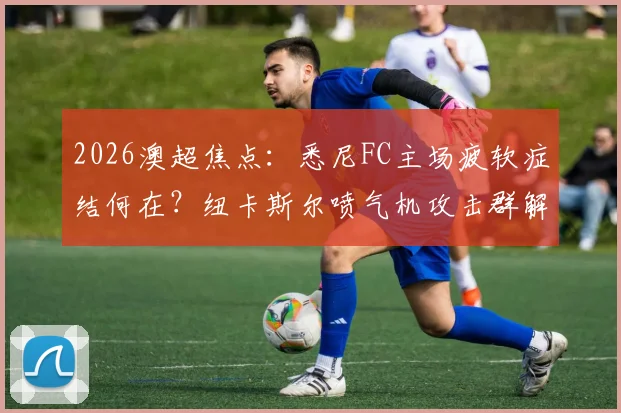 2026澳超焦点：悉尼FC主场疲软症结何在？纽卡斯尔喷气机攻击群解析与比赛前瞻