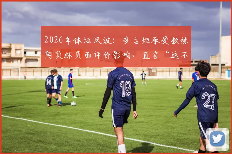 2026年体坛风波:多古坦承受教练阿莫林负面评价影响,直言“这不公平”背后真相